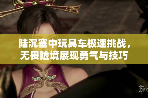 陆沉塞中玩具车极速挑战，无畏险境展现勇气与技巧